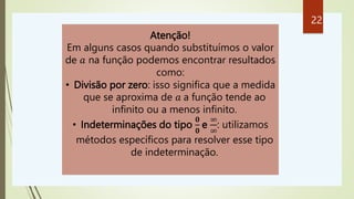 Atenção!
Em alguns casos quando substituímos o valor
de 𝑎 na função podemos encontrar resultados
como:
• Divisão por zero: isso significa que a medida
que se aproxima de 𝑎 a função tende ao
infinito ou a menos infinito.
• Indeterminações do tipo
𝟎
𝟎
e
∞
∞
: utilizamos
métodos específicos para resolver esse tipo
de indeterminação.
22
 
