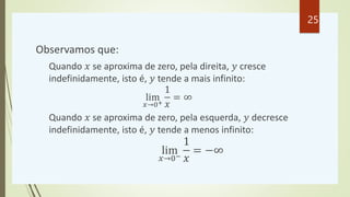 Observamos que:
Quando 𝑥 se aproxima de zero, pela direita, 𝑦 cresce
indefinidamente, isto é, 𝑦 tende a mais infinito:
lim
𝑥→0+
1
𝑥
= ∞
Quando 𝑥 se aproxima de zero, pela esquerda, 𝑦 decresce
indefinidamente, isto é, 𝑦 tende a menos infinito:
lim
𝑥→0−
1
𝑥
= −∞
25
 