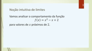 Noção intuitiva de limites
Vamos analisar o comportamento da função
𝑓 𝑥 = 𝑥2
− 𝑥 + 2
para valores de 𝑥 próximos de 2.
3
 