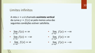 Limites infinitos
• lim
𝑥→𝑎
𝑓(𝑥) = ∞
• lim
𝑥→𝑎
𝑓(𝑥) = −∞
• lim
𝑥→𝑎−
𝑓(𝑥) = ∞
• lim
𝑥→𝑎−
𝑓(𝑥) = −∞
• lim
𝑥→𝑎+
𝑓(𝑥) = ∞
• lim
𝑥→𝑎+
𝑓(𝑥) = −∞
A reta 𝑥 = 𝑎 é chamada assíntota vertical
da curva 𝑦 = 𝑓(𝑥) se pelo menos uma das
seguintes condições estiver satisfeita.
30
 