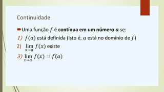 Continuidade
Uma função 𝑓 é contínua em um número 𝒂 se:
1) 𝑓(𝑎) está definida (isto é, 𝑎 está no domínio de 𝑓)
2) lim
𝑥→𝑎
𝑓(𝑥) existe
3) lim
𝑥→𝑎
𝑓(𝑥) = 𝑓(𝑎)
 