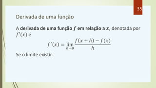 Derivada de uma função
A derivada de uma função 𝒇 em relação a 𝒙, denotada por
𝑓′(𝑥) é
𝑓′
𝑥 = lim
ℎ→0
𝑓 𝑥 + ℎ − 𝑓(𝑥)
ℎ
Se o limite existir.
35
 