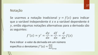 Notação
Se usarmos a notação tradicional 𝑦 = 𝑓 𝑥 para indicar
que a variável independente é 𝑥 e a variável dependente é
𝑦, então algumas notações alternativas para a derivada são
as seguintes:
𝑓′
𝑥 = 𝑦′
=
𝑑𝑦
𝑑𝑥
=
𝑑𝑓
𝑑𝑥
=
𝑑
𝑑𝑥
𝑓(𝑥)
Para indicar o valor da derivada em um número
específico 𝑎 denotamos 𝑓′ 𝑎 =
𝑑𝑦
𝑑𝑥 𝑥=𝑎
37
 