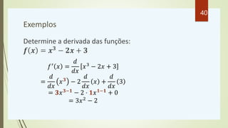 Exemplos
Determine a derivada das funções:
𝒇 𝒙 = 𝒙𝟑
− 𝟐𝒙 + 𝟑
𝑓′ 𝑥 =
𝑑
𝑑𝑥
𝑥3 − 2𝑥 + 3
=
𝑑
𝑑𝑥
𝑥𝟑
− 2
𝑑
𝑑𝑥
𝑥 +
𝑑
𝑑𝑥
3
= 𝟑𝑥𝟑−𝟏 − 2 ⋅ 𝟏𝑥𝟏−𝟏 + 0
= 3𝑥2 − 2
40
 