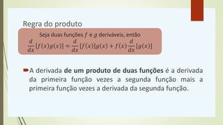 Regra do produto
A derivada de um produto de duas funções é a derivada
da primeira função vezes a segunda função mais a
primeira função vezes a derivada da segunda função.
Seja duas funções 𝑓 e 𝑔 deriváveis, então
𝑑
𝑑𝑥
𝑓 𝑥 𝑔 𝑥 =
𝑑
𝑑𝑥
𝑓 𝑥 𝑔 𝑥 + 𝑓 𝑥
𝑑
𝑑𝑥
[𝑔 𝑥 ]
 