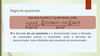 Regra do quociente
A derivada de um quociente é o denominador vezes a derivada
do numerador menos o numerador vezes a derivada do
denominador, todos divididos pelo quadrado do denominador.
Seja duas funções 𝑓 e 𝑔 deriváveis, então
𝑑
𝑑𝑥
𝑓 𝑥
𝑔 𝑥
=
𝑑
𝑑𝑥
𝑓 𝑥 𝑔 𝑥 − 𝑓 𝑥
𝑑
𝑑𝑥
𝑔 𝑥
[𝑔(𝑥)]2
 