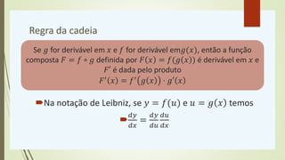 Regra da cadeia
Na notação de Leibniz, se 𝑦 = 𝑓(𝑢) e 𝑢 = 𝑔 𝑥 temos

𝑑𝑦
𝑑𝑥
=
𝑑𝑦
𝑑𝑢
𝑑𝑢
𝑑𝑥
Se 𝑔 for derivável em 𝑥 e 𝑓 for derivável em𝑔(𝑥), então a função
composta 𝐹 = 𝑓 ∘ 𝑔 definida por 𝐹 𝑥 = 𝑓(𝑔 𝑥 ) é derivável em 𝑥 e
𝐹′ é dada pelo produto
𝐹′ 𝑥 = 𝑓′ 𝑔 𝑥 ⋅ 𝑔′ 𝑥
 