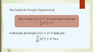 Derivada de função Exponencial
A derivada da função 𝑓 𝑥 = 𝑎𝑥
é dada por :
𝑑
𝑑𝑥
𝑎𝑥
= 𝑎𝑥
ln 𝑎
Seja a função 𝑓 𝑥 = 𝑒𝑥 . A sua derivada é dada por
𝑑
𝑑𝑥
𝑒𝑥 = 𝑒𝑥.
 