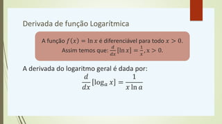 Derivada de função Logarítmica
A derivada do logaritmo geral é dada por:
𝑑
𝑑𝑥
log𝑎 𝑥 =
1
𝑥 ln 𝑎
A função 𝑓 𝑥 = ln 𝑥 é diferenciável para todo 𝑥 > 0.
Assim temos que:
𝑑
𝑑𝑥
ln 𝑥 =
1
𝑥
, x > 0.
 