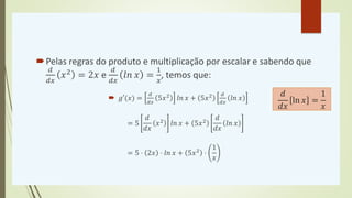 Pelas regras do produto e multiplicação por escalar e sabendo que
𝑑
𝑑𝑥
𝑥2 = 2𝑥 e
𝑑
𝑑𝑥
𝑙𝑛 𝑥 =
1
𝑥
, temos que:
 𝑔′(𝑥) =
𝑑
𝑑𝑥
5𝑥2 𝑙𝑛 𝑥 + 5𝑥2 𝑑
𝑑𝑥
𝑙𝑛 𝑥
= 5
𝑑
𝑑𝑥
𝑥2 𝑙𝑛 𝑥 + 5𝑥2
𝑑
𝑑𝑥
𝑙𝑛 𝑥
= 5 ⋅ 2𝑥 ⋅ 𝑙𝑛 𝑥 + 5𝑥2 ⋅
1
𝑥
𝑑
𝑑𝑥
ln 𝑥 =
1
𝑥
 