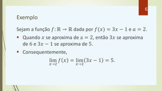 Exemplo
Sejam a função 𝑓: ℝ → ℝ dada por 𝑓(𝑥) = 3𝑥 − 1 e 𝑎 = 2.
 Quando 𝑥 se aproxima de a = 2, então 3𝑥 se aproxima
de 6 e 3𝑥 − 1 se aproxima de 5.
 Consequentemente,
lim
𝑥→2
𝑓 𝑥 = lim
𝑥→2
3𝑥 − 1 = 5.
6
 