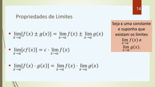 Propriedades de Limites
 lim
𝑥→𝑎
[𝑓 𝑥 ± 𝑔 𝑥 ] = lim
𝑥→𝑎
𝑓(𝑥) ± lim
𝑥→𝑎
𝑔(𝑥)
 lim
𝑥→𝑎
[𝑐𝑓 𝑥 ] = 𝑐 ⋅ lim
𝑥→𝑎
𝑓(𝑥)
 lim
𝑥→...