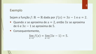 Exemplo
Sejam a função 𝑓: ℝ → ℝ dada por 𝑓(𝑥) = 3𝑥 − 1 e 𝑎 = 2.
 Quando 𝑥 se aproxima de a = 2, então 3𝑥 se aproxima
de 6...