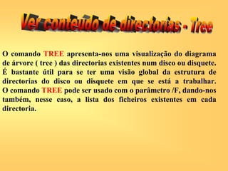 O comando TREE apresenta-nos uma visualização do diagrama
de árvore ( tree ) das directorias existentes num disco ou disquete.
É bastante útil para se ter uma visão global da estrutura de
directorias do disco ou disquete em que se está a trabalhar.
O comando TREE pode ser usado com o parâmetro /F, dando-nos
também, nesse caso, a lista dos ficheiros existentes em cada
directoria.
 