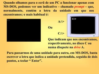 Quando olhamos para o ecrã de um PC a funcionar apenas com
MS-DOS, podemos ver um indicativo – chamado prompt – que,
normalmente, contém a letra da unidade em que nos
encontramos; o mais habitual é:
A:>
Ou
C:>
Que indicam que nos encontramos,
respectivamente, no disco C ou
numa disquete na drive A.
Para passarmos de uma unidade para outra, em MS-DOS, basta
escrever a letra que indica a unidade pretendida, seguida de dois
pontos, a teclar “ Enter”.
C:>
 