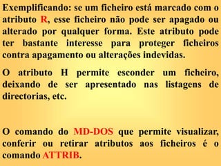 Exemplificando: se um ficheiro está marcado com o
atributo R, esse ficheiro não pode ser apagado ou
alterado por qualquer forma. Este atributo pode
ter bastante interesse para proteger ficheiros
contra apagamento ou alterações indevidas.
O atributo H permite esconder um ficheiro,
deixando de ser apresentado nas listagens de
directorias, etc.
O comando do MD-DOS que permite visualizar,
conferir ou retirar atributos aos ficheiros é o
comando ATTRIB.
 