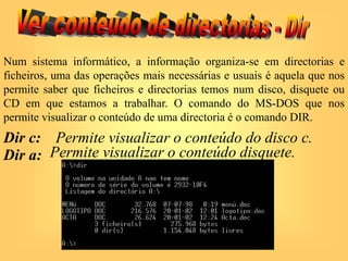 Num sistema informático, a informação organiza-se em directorias e
ficheiros, uma das operações mais necessárias e usuais é aquela que nos
permite saber que ficheiros e directorias temos num disco, disquete ou
CD em que estamos a trabalhar. O comando do MS-DOS que nos
permite visualizar o conteúdo de uma directoria é o comando DIR.
Dir c: Permite visualizar o conteúdo do disco c.
Dir a: Permite visualizar o conteúdo disquete.
 