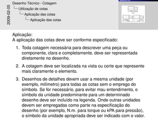 ¸˜
                                                                    Aplicacao das cotas


                      ´
             Desenho Tecnico - Cotagem
2009-02-05             ¸˜
                Utilizacao de cotas
                         ¸˜
                   Aplicacao das cotas
                             ¸˜
                       Aplicacao das cotas



                    ¸˜
             Aplicacao:
                      ¸˜
             A aplicacao das cotas deve ser conforme especiﬁcado:
                                      ´
              1. Toda cotagem necessaria para descrever uma peca ou
                                                                ¸
                 componente, clara e completamente, deve ser representada
                 diretamente no desenho.
              2. A cotagem deve ser localizada na vista ou corte que represente
                 mais claramente o elemento.
              3. Desenhos de detalhes devem usar a mesma unidade (por
                 exemplo, mil´metro) para todas as cotas sem o emprego do
                             ı
                                        ´
                 s´mbolo. Se for necessario, para evitar mau entendimento, o
                  ı
                 s´mbolo da unidade predominante para um determinado
                  ı
                 desenho deve ser inclu´do na legenda. Onde outras unidades
                                       ı
                                                                  ¸˜
                 devem ser empregadas como parte na especiﬁcacao do
                                                                            ˜
                 desenho (por exemplo, N.m. para torque ou kPA para pressao),
                 o s´mbolo da unidade apropriada deve ser indicado com o valor.
                    ı
 