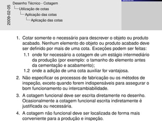 ¸˜
                                                                  Aplicacao das cotas


                      ´
             Desenho Tecnico - Cotagem
2009-02-05             ¸˜
                Utilizacao de cotas
                         ¸˜
                   Aplicacao das cotas
                             ¸˜
                       Aplicacao das cotas




                                         ´
              1. Cotar somente o necessario para descrever o objeto ou produto
                 acabado. Nenhum elemento do objeto ou produto acabado deve
                                                         ¸˜
                 ser deﬁnido por mais de uma cota. Excecoes podem ser feitas:
                                     ´                         ´           ´
                  1.1 onde for necessario a cotagem de um estagio intermediario
                               ¸˜
                      da producao (por exemplo: o tamanho do elemento antes
                                  ¸˜
                      da cementacao e acabamento);
                                 ¸˜
                  1.2 onde a adicao de uma cota auxiliar for vantajosa.
                   ˜                                   ¸˜          ´
              2. Nao especiﬁcar os processos de fabricacao ou os metodos de
                      ¸˜                                ´
                 inspecao, exceto quando forem indispensaveis para assegurar o
                 bom funcionamento ou intercambiabilidade.
              3. A cotagem funcional deve ser escrita diretamente no desenho.
                                                                          ´
                 Ocasionalmente a cotagem funcional escrita indiretamente e
                                     ´
                 justiﬁcada ou necessaria.
                             ˜
              4. A cotagem nao funcional deve ser localizada de forma mais
                                         ¸˜          ¸˜
                 conveniente para a producao e inspecao.
 