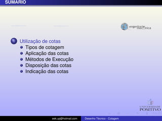 ´
SUMARIO




  1           ¸˜
      Utilizacao de cotas
         Tipos de cotagem
                 ¸˜
         Aplicacao das cotas
            ´              ¸˜
         Metodos de Execucao
                  ¸˜
         Disposicao das cotas
                 ¸˜
         Indicacao das cotas




                   eek.up@hotmail.com            ´
                                        Desenho Tecnico - Cotagem
 