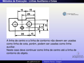 ´              ¸˜
Metodos de Execucao - Linhas Auxiliares e Cotas




                                            ˜
   A linha de centro e a linha de contorno nao devem ser usadas
                            ´
   como linha de cota, porem, podem ser usadas como linha
   auxiliar.
                                                     ´
   Neste caso deve continuar como linha de centro ate a linha de
   contorno do objeto.


                     eek.up@hotmail.com            ´
                                          Desenho Tecnico - Cotagem
 