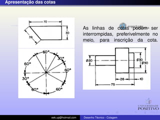 ¸˜
Apresentacao das cotas




                                         As linhas de cotas podem ser
                                         interrompidas, preferivelmente no
                                                            ¸˜
                                         meio, para inscricao da cota.




                    eek.up@hotmail.com            ´
                                         Desenho Tecnico - Cotagem
 