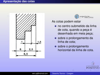 ¸˜
Apresentacao das cotas




                                         As cotas podem estar
                                               no centro submetido da linha
                                                                   ¸ ´
                                               de cota, quando a peca e
                                               desenhada em meia peca;
                                                                     ¸
                                               sobre o prolongamento da
                                               linha de cota;
                                               sobre o prolongamento
                                               horizontal da linha de cota.




                    eek.up@hotmail.com            ´
                                         Desenho Tecnico - Cotagem
 