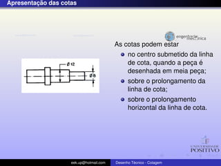 ¸˜
Apresentacao das cotas




                                         As cotas podem estar
                                               no centro submetido da linha
                                                                   ¸ ´
                                               de cota, quando a peca e
                                               desenhada em meia peca;
                                                                     ¸
                                               sobre o prolongamento da
                                               linha de cota;
                                               sobre o prolongamento
                                               horizontal da linha de cota.




                    eek.up@hotmail.com            ´
                                         Desenho Tecnico - Cotagem
 