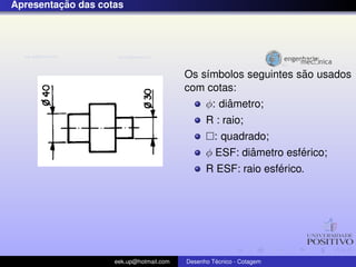 ¸˜
Apresentacao das cotas




                                                                ˜
                                         Os s´mbolos seguintes sao usados
                                             ı
                                         com cotas:
                                                  ˆ
                                             φ: diametro;
                                               R : raio;
                                                 : quadrado;
                                                         ˆ        ´
                                               φ ESF: diametro esferico;
                                                              ´
                                               R ESF: raio esferico.




                    eek.up@hotmail.com            ´
                                         Desenho Tecnico - Cotagem
 