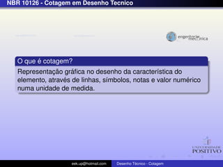 NBR 10126 - Cotagem em Desenho Tecnico




         ´
   O que e cotagem?
              ¸˜     ´
   Representacao graﬁca no desenho da caracter´stica do
                                                  ı
                  ´                                        ´
   elemento, atraves de linhas, s´mbolos, notas e valor numerico
                                 ı
   numa unidade de medida.




                     eek.up@hotmail.com            ´
                                          Desenho Tecnico - Cotagem
 
