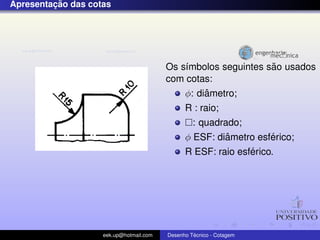 ¸˜
Apresentacao das cotas




                                                                ˜
                                         Os s´mbolos seguintes sao usados
                                             ı
                                         com cotas:
                                                  ˆ
                                             φ: diametro;
                                               R : raio;
                                                 : quadrado;
                                                         ˆ        ´
                                               φ ESF: diametro esferico;
                                                              ´
                                               R ESF: raio esferico.




                    eek.up@hotmail.com            ´
                                         Desenho Tecnico - Cotagem
 