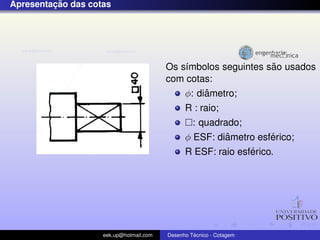 ¸˜
Apresentacao das cotas




                                                                ˜
                                         Os s´mbolos seguintes sao usados
                                             ı
                                         com cotas:
                                                  ˆ
                                             φ: diametro;
                                               R : raio;
                                                 : quadrado;
                                                         ˆ        ´
                                               φ ESF: diametro esferico;
                                                              ´
                                               R ESF: raio esferico.




                    eek.up@hotmail.com            ´
                                         Desenho Tecnico - Cotagem
 