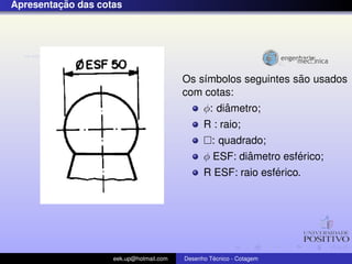 ¸˜
Apresentacao das cotas




                                                                ˜
                                         Os s´mbolos seguintes sao usados
                                             ı
                                         com cotas:
                                                  ˆ
                                             φ: diametro;
                                               R : raio;
                                                 : quadrado;
                                                         ˆ        ´
                                               φ ESF: diametro esferico;
                                                              ´
                                               R ESF: raio esferico.




                    eek.up@hotmail.com            ´
                                         Desenho Tecnico - Cotagem
 
