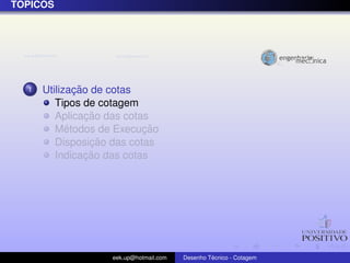 ´
TOPICOS




  1           ¸˜
      Utilizacao de cotas
         Tipos de cotagem
                 ¸˜
         Aplicacao das cotas
            ´              ¸˜
         Metodos de Execucao
                  ¸˜
         Disposicao das cotas
                 ¸˜
         Indicacao das cotas




                   eek.up@hotmail.com            ´
                                        Desenho Tecnico - Cotagem
 