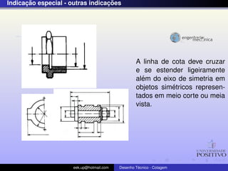 ¸˜                          ¸˜
Indicacao especial - outras indicacoes




                                                   A linha de cota deve cruzar
                                                   e se estender ligeiramente
                                                     ´
                                                   alem do eixo de simetria em
                                                              ´
                                                   objetos simetricos represen-
                                                   tados em meio corte ou meia
                                                   vista.




                      eek.up@hotmail.com            ´
                                           Desenho Tecnico - Cotagem
 
