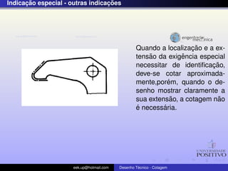 ¸˜                          ¸˜
Indicacao especial - outras indicacoes




                                                                     ¸˜
                                                   Quando a localizacao e a ex-
                                                       ˜          ˆ
                                                   tensao da exigencia especial
                                                                           ¸˜
                                                   necessitar de identiﬁcacao,
                                                   deve-se cotar aproximada-
                                                              ´
                                                   mente,porem, quando o de-
                                                   senho mostrar claramente a
                                                               ˜             ˜
                                                   sua extensao, a cotagem nao
                                                   ´        ´
                                                   e necessaria.




                      eek.up@hotmail.com            ´
                                           Desenho Tecnico - Cotagem
 