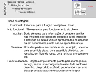 Tipos de cotagem


                      ´
             Desenho Tecnico - Cotagem
2009-02-05             ¸˜
                Utilizacao de cotas                                                   1   Funcional;
                                                                                      2    ˜
                                                                                          Nao funcional;

                   Tipos de cotagem                                                   3

                                                                                      4
                                                                                          Auxiliar;
                                                                                          Elemento;
                                                                                      5   Produto acabado;

                       Tipos de cotagem



             Tipos de cotagem:
                                              ¸˜
               Funcional: Essencial para a funcao do objeto ou local.
              ˜              ˜
             Nao funcional: Nao essencial para funcionamento do objeto.
                                                        ¸˜
                  Auxiliar: Dada somente para informacao. A cotagem auxiliar
                              ˜                ¸˜             ¸˜            ¸˜
                            nao inﬂui nas operacoes de producao ou de inspecao;
                            ´
                            e derivada de outros valores apresentados no desenho
                                                        ˜              ˆ
                            ou em documentos e nela nao se aplica tolerancia.
               Elemento: Uma das partes caracter´sticas de um objeto, tal como
                                                  ı
                         uma superf´cie plana, uma superf´cie cil´ndrica, um
                                     ı                    ı      ı
                         ressalto, um ﬁlete de rosca, uma ranhura, um contorno
                         etc.
             Produto acabado: Objeto completamente pronto para montagem ou
                                                        ¸˜
                          servico, sendo uma conﬁguracao executada conforme
                               ¸
                                                                  ´
                          desenho. Um produto acabado pode tambem ser uma
                          etapa pronta para posterior processamento (por
 