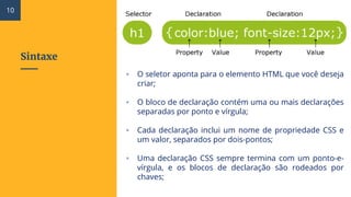 Sintaxe
▫ O seletor aponta para o elemento HTML que você deseja
criar;
▫ O bloco de declaração contém uma ou mais declarações
separadas por ponto e vírgula;
▫ Cada declaração inclui um nome de propriedade CSS e
um valor, separados por dois-pontos;
▫ Uma declaração CSS sempre termina com um ponto-e-
vírgula, e os blocos de declaração são rodeados por
chaves;
10
 