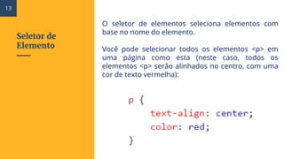 Seletor de
Elemento
O seletor de elementos seleciona elementos com
base no nome do elemento.
Você pode selecionar todos os elementos <p> em
uma página como esta (neste caso, todos os
elementos <p> serão alinhados no centro, com uma
cor de texto vermelha):
13
 