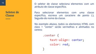 Seletor de
Classe
O seletor de classe seleciona elementos com um
atributo de classe específico.
Para selecionar elementos com uma classe
específica, escreva um caractere de ponto (.),
Seguido do nome da classe.
No exemplo abaixo, todos os elementos HTML com
class = "center" serão vermelhos e alinhados no
centro:
16
 
