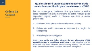 Ordem da
Cascata
Qual estilo será usado quando houver mais de
um estilo especificado para um elemento HTML?
De um modo geral, podemos dizer que todos os estilos
serão "cascata" em uma nova folha de estilo "virtual" pelas
seguintes regras, onde o número um tem a maior
prioridade:
1. Estilo em linha (dentro de um elemento HTML)
2. Folhas de estilo externas e internas (na seção de
cabeçalho)
3. Predefinição do navegador
Assim, um estilo em linha (dentro de um elemento HTML
específico) tem a prioridade mais alta, o que significa que irá
substituir um estilo definido dentro da tag <head>, ou em uma
folha de estilo externa ou um valor padrão do navegador.
27
 