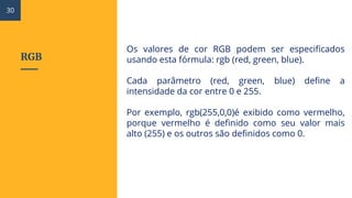 RGB
Os valores de cor RGB podem ser especificados
usando esta fórmula: rgb (red, green, blue).
Cada parâmetro (red, green, blue) define a
intensidade da cor entre 0 e 255.
Por exemplo, rgb(255,0,0)é exibido como vermelho,
porque vermelho é definido como seu valor mais
alto (255) e os outros são definidos como 0.
30
 