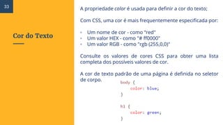 Cor do Texto
A propriedade color é usada para definir a cor do texto;
Com CSS, uma cor é mais frequentemente especificada por:
▫ Um nome de cor - como “red"
▫ Um valor HEX - como "# ff0000"
▫ Um valor RGB - como "rgb (255,0,0)"
Consulte os valores de cores CSS para obter uma lista
completa dos possíveis valores de cor.
A cor de texto padrão de uma página é definida no seletor
de corpo.
33
 