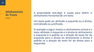 Alinhamento
do Texto
A propriedade text-align é usada para definir o
alinhamento horizontal de um texto.
Um texto pode ser alinhado à esquerda ou à direita,
centralizado ou justificado.
O exemplo a seguir mostra o alinhamento central e o
texto alinhado à esquerda e à direita (o alinhamento
à esquerda é o padrão se a direção do texto for da
esquerda para a direita eo alinhamento à direita é
padrão se a direção do texto for da direita para a
esquerda):
34
 