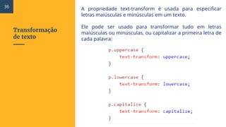 Transformação
de texto
A propriedade text-transform é usada para especificar
letras maiúsculas e minúsculas em um texto.
Ele pode ser usado para transformar tudo em letras
maiúsculas ou minúsculas, ou capitalizar a primeira letra de
cada palavra:
36
 