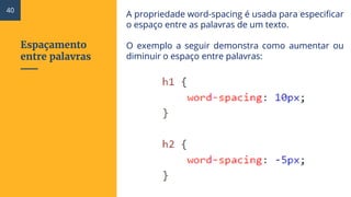 Espaçamento
entre palavras
A propriedade word-spacing é usada para especificar
o espaço entre as palavras de um texto.
O exemplo a seguir demonstra como aumentar ou
diminuir o espaço entre palavras:
40
 