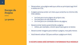 Escopo do
Projeto
▫ Desenvolver uma página web que utilize as principais tags html
e estilos em CSS;
▫ A página precisa conter um menu que contenha no mínimo três
links válidos;
▪ Um link para outra página do próprio site;
▪ Um link para um site externo;
▪ Um link para um conteúdo dentro da página;
▫ Deverá conter textos preenchendo a página;
▪ Utilize, por exemplo, o lorem ipsum para gerar os textos;
▫ Deverá conter imagens para estilizar a página, mas pelo menos
▫ Você deverá utilizar CSS para estilizar a página em html;
O ESCOPO AINDA SERÁ DEFINIDO E INFORMADO PELO MOODLE!
3,0 pontos
5
 