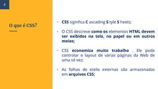 O que é CSS?
▫ CSS significa C ascading S tyle S heets;
▫ O CSS descreve como os elementos HTML devem
ser exibidos na tela, no papel ou em outros
meios;
▫ CSS economiza muito trabalho . Ele pode
controlar o layout de várias páginas da Web de
uma só vez;
▫ As folhas de estilo externas são armazenadas
em arquivos CSS;
8
 