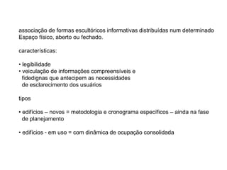 associação de formas escultóricos informativas distribuídas num determinado
Espaço físico, aberto ou fechado.

características:

• legibilidade
• veiculação de informações compreensíveis e
  fidedignas que antecipem as necessidades
  de esclarecimento dos usuários

tipos

• edifícios – novos = metodologia e cronograma específicos – ainda na fase
  de planejamento

• edifícios - em uso = com dinâmica de ocupação consolidada
 