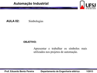 AULA 02: Simbologias
OBJETIVO:
Apresentar e trabalhar os símbolos mais
utilizados nos projetos de automação.
Prof. Eduardo Bento Pereira Departamento de Engenharia elétrica 1/2013
Automação Industrial
 